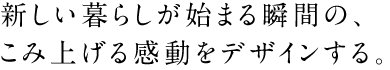 新しい暮らしが始まる瞬間の、こみ上げる感動をデザインする。